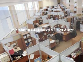 世纪科怡档案软件如何提升文件管理效率？