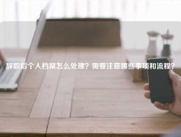 辞职后个人档案怎么处理？需要注意哪些事项和流程？