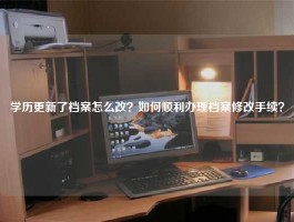 学历更新了档案怎么改？如何顺利办理档案修改手续？