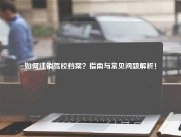 如何注销驾校档案？指南与常见问题解析！