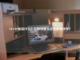 VR ERP是指什么？它如何提升企业管理效率？