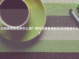 出差旅费报销单怎么填？填写注意事项和常见问题是什么？