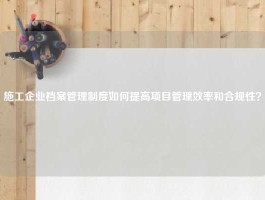 施工企业档案管理制度如何提高项目管理效率和合规性？