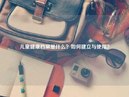 儿童健康档案是什么？如何建立与使用？