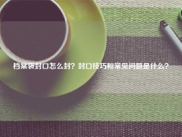 档案袋封口怎么封？封口技巧和常见问题是什么？