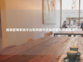 报销管理系统平台如何提升企业效率和降低成本？