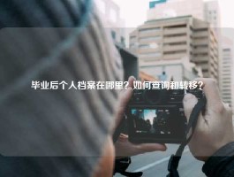 毕业后个人档案在哪里？如何查询和转移？