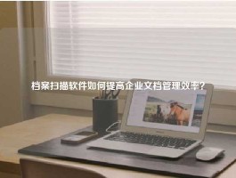 档案扫描软件如何提高企业文档管理效率？