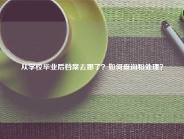 从学校毕业后档案去哪了？如何查询和处理？