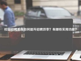 校园招聘系统如何提升招聘效率？有哪些实用功能？