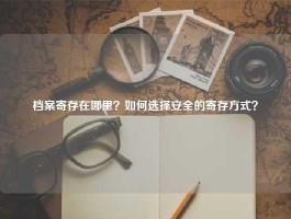 档案寄存在哪里？如何选择安全的寄存方式？