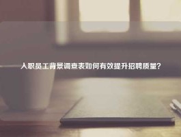 入职员工背景调查表如何有效提升招聘质量？