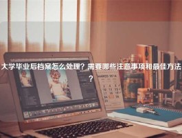 大学毕业后档案怎么处理？需要哪些注意事项和最佳方法？