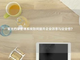 紫光档案管理系统如何提升企业效率与安全性？