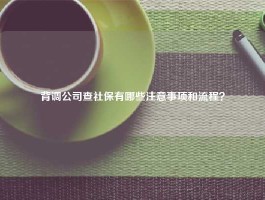 背调公司查社保有哪些注意事项和流程？