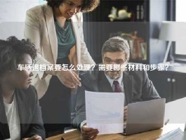 车辆退档案要怎么处理？需要哪些材料和步骤？