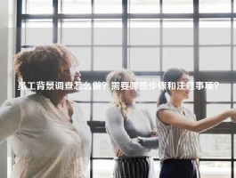 员工背景调查怎么做？需要哪些步骤和注意事项？