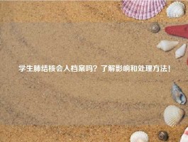 学生肺结核会入档案吗？了解影响和处理方法！