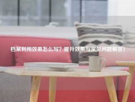 档案利用效果怎么写？提升效果与常见问题解答！