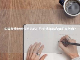 中国差旅管理公司排名：如何选择最合适的服务商？