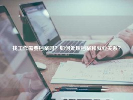 找工作需要档案吗？如何处理档案和就业关系？