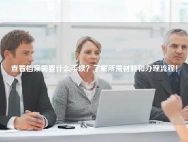 查看档案需要什么手续？了解所需材料和办理流程！