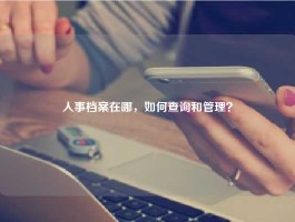 人事档案在哪，如何查询和管理？