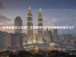 自考档案怎么处理？注意事项与常见问题解答是什么？