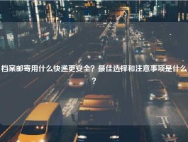 档案邮寄用什么快递更安全？最佳选择和注意事项是什么？
