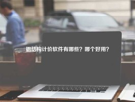 钢结构计价软件有哪些？哪个好用？
