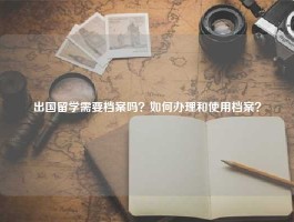 出国留学需要档案吗？如何办理和使用档案？