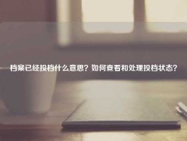 档案已经投档什么意思？如何查看和处理投档状态？