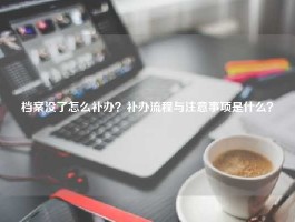 档案没了怎么补办？补办流程与注意事项是什么？