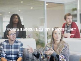 ERP系统管理服务费用怎么计算？有哪些影响因素？