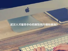 武汉人才服务中心档案如何办理和查询？