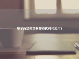 知了背景调查有哪些优势和应用？
