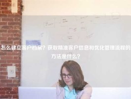 怎么建立客户档案？获取精准客户信息和优化管理流程的方法是什么？