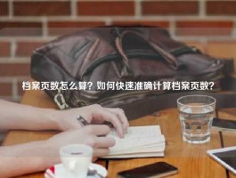 档案页数怎么算？如何快速准确计算档案页数？