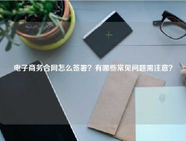 电子商务合同怎么签署？有哪些常见问题需注意？