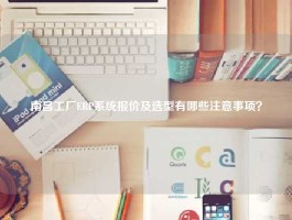 南昌工厂ERP系统报价及选型有哪些注意事项？