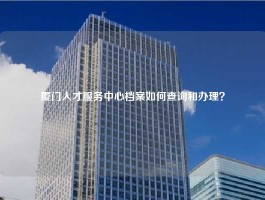 厦门人才服务中心档案如何查询和办理？