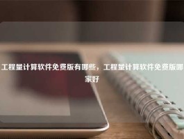 工程量计算软件免费版有哪些，工程量计算软件免费版哪家好
