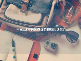 千里云ERP有哪些优势和应用场景？