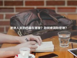 退休人员的档案在哪里？如何查询和管理？