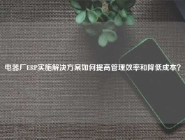 电器厂ERP实施解决方案如何提高管理效率和降低成本？