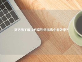 灵活用工解决方案如何提高企业效率？