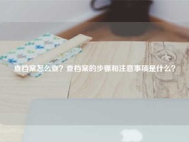查档案怎么查？查档案的步骤和注意事项是什么？