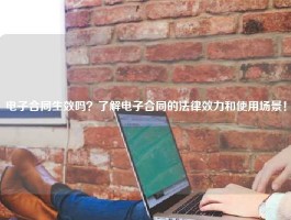 电子合同生效吗？了解电子合同的法律效力和使用场景！