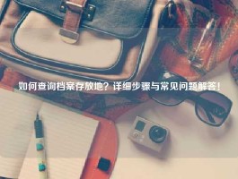 如何查询档案存放地？详细步骤与常见问题解答！
