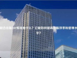 融合出版ERP系统是什么？它能如何提高出版效率和管理水平？